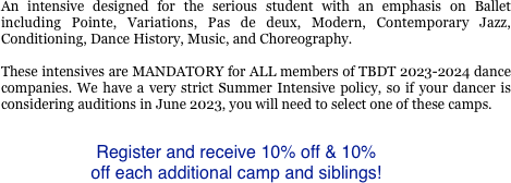 
An intensive designed for the serious student with an emphasis on Ballet including Pointe, Variations, Pas de deux, Modern, Contemporary Jazz, Conditioning, Dance History, Music, and Choreography. 

These intensives are MANDATORY for ALL members of TBDT 2023-2024 dance companies. We have a very strict Summer Intensive policy, so if your dancer is considering auditions in June 2023, you will need to select one of these camps.

Register and receive 10% off & 10% 
off each additional camp and siblings!